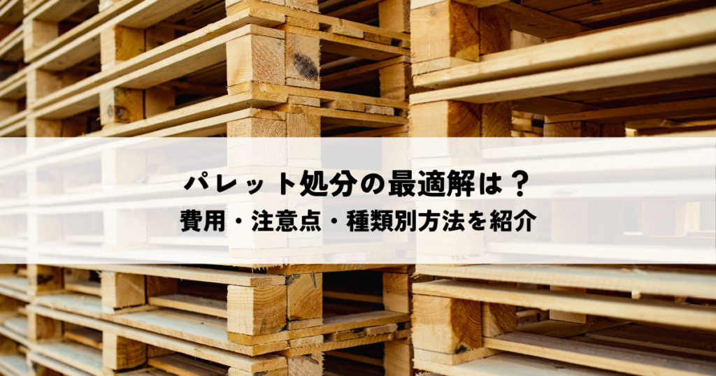 パレット処分の最適解は？費用・注意点・種類別方法を紹介