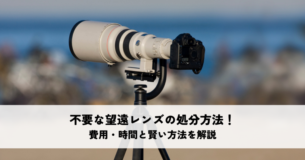 不要な望遠レンズの処分方法！費用・時間と賢い方法を解説